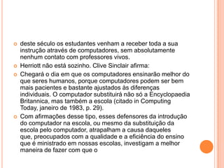 






deste século os estudantes venham a receber toda a sua
instrução através de computadores, sem absolutamente
nenhum contato com professores vivos.
Herriott não está sozinho. Clive Sinclair afirma:
Chegará o dia em que os computadores ensinarão melhor do
que seres humanos, porque computadores podem ser bem
mais pacientes e bastante ajustados às diferenças
individuais. O computador substituirá não só a Encyclopaedia
Britannica, mas também a escola (citado in Computing
Today, janeiro de 1983, p. 29).
Com afirmações desse tipo, esses defensores da introdução
do computador na escola, ou mesmo da substituição da
escola pelo computador, atrapalham a causa daqueles
que, preocupados com a qualidade e a eficiência do ensino
que é ministrado em nossas escolas, investigam a melhor
maneira de fazer com que o

 
