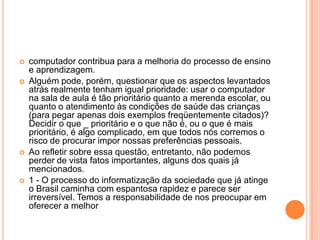 






computador contribua para a melhoria do processo de ensino
e aprendizagem.
Alguém pode, porém, questionar que os aspectos levantados
atrás realmente tenham igual prioridade: usar o computador
na sala de aula é tão prioritário quanto a merenda escolar, ou
quanto o atendimento às condições de saúde das crianças
(para pegar apenas dois exemplos freqüentemente citados)?
Decidir o que _ prioritário e o que não é, ou o que é mais
prioritário, é algo complicado, em que todos nós corremos o
risco de procurar impor nossas preferências pessoais.
Ao refletir sobre essa questão, entretanto, não podemos
perder de vista fatos importantes, alguns dos quais já
mencionados.
1 - O processo do informatização da sociedade que já atinge
o Brasil caminha com espantosa rapidez e parece ser
irreversível. Temos a responsabilidade de nos preocupar em
oferecer a melhor

 