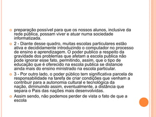 







preparação possível para que os nossos alunos, inclusive da
rede pública, possam viver e atuar numa sociedade
informatizada.
2 - Diante desse quadro, muitas escolas particulares estão
ativa e decididamente introduzindo o computador no processo
de ensino e aprendizagem. O poder publico a respeito da
gravidade dos problemas que afetam a escola publica não
pode ignorar esse fato, permitindo, assim, que o tipo de
educação que é oferecido na escola publica se distancie
ainda mais do ensino ministrado na escola particular.
3 - Por outro lado, o poder público tem significativa parcela de
responsabilidade na tarefa de criar condições que venham a
contribuir para a autonomia cultural e tecnológica da
nação, diminuindo assim, eventualmente, a distância que
separa o Pais das nações mais desenvolvidas.
Assim sendo, não podemos perder de vista o fato de que a
escola

 