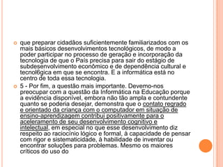 



que preparar cidadãos suficientemente familiarizados com os
mais básicos desenvolvimentos tecnológicos, de modo a
poder participar no processo de geração e incorporação da
tecnologia de que o País precisa para sair do estágio de
subdesenvolvimento econômico e de dependência cultural e
tecnol6gica em que se encontra. E a informática está no
centro de toda essa tecnologia.
5 - Por fim, a questão mais importante. Devemo-nos
preocupar com a questão da Informática na Educação porque
a evidência disponível, embora não tão ampla e contundente
quanto se poderia desejar, demonstra que o contato regrado
e orientado da criança com o computador em situação de
ensino-aprendizagem contribui positivamente para o
aceleramento de seu desenvolvimento cognitivo e
intelectual, em especial no que esse desenvolvimento diz
respeito ao raciocínio lógico e formal, à capacidade de pensar
com rigor e sistematicidade, à habilidade de inventar ou
encontrar soluções para problemas. Mesmo os maiores
críticos do uso do

 