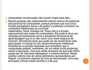 


computador na educação não ousam negar esse fato.
Muitas pessoas são relativamente céticas acerca do potencial
educacional do computador, porque pensam que sua única
função pedagógica seria a de ajudar o professor e ensinar os
conteúdos tradicionais do currículo:
matemática, física, biologia etc. Essa não é a função
educacional mais nobre do computador. Ele pode e deve ser
utilizado primariamente como a excelente ferramenta de
aprendizagem que é (e não como uma mera máquina de
ensinar), ferramenta essa que pode ser de inestimável valia
para ajudar a criança no seu desenvolvimento intelectual.
Analisemos a posição daqueles que acreditam que o
computador poderá, realmente, ter um efeito muito poderoso
sobre a educação, mas que estão receosos de que este efeito
possa ser de natureza indesejável, e mesmo danosa. Nesta
análise valemo-nos de vários elementos apresentados por
Papert, no primeiro capítulo do livro já mencionado. Uma das
principais criticas nesse sentido é a de que

 