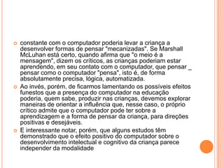 





constante com o computador poderia levar a criança a
desenvolver formas de pensar "mecanizadas". Se Marshall
McLuhan está certo, quando afirma que "o meio é a
mensagem", dizem os críticos, as crianças poderiam estar
aprendendo, em seu contato com o computador, que pensar _
pensar como o computador "pensa", isto é, de forma
absolutamente precisa, lógica, automatizada.
Ao invés, porém, de ficarmos lamentando os possíveis efeitos
funestos que a presença do computador na educação
poderia, quem sabe, produzir nas crianças, devemos explorar
maneiras de orientar a influência que, nesse caso, o próprio
crítico admite que o computador pode ter sobre a
aprendizagem e a forma de pensar da criança, para direções
positivas e desejáveis.
E interessante notar, porém, que alguns estudos têm
demonstrado que o efeito positivo do computador sobre o
desenvolvimento intelectual e cognitivo da criança parece
independer da modalidade

 
