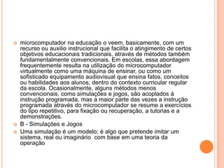 




microcomputador na educação o veem, basicamente, com um
recurso ou auxilio instrucional que facilita o atingimento de certos
objetivos educacionais tradicionais, através de métodos também
fundamentalmente convencionais. Em escolas, essa abordagem
frequentemente resulta na utilização do microcomputador
virtualmente como uma máquina de ensinar, ou como um
sofisticado equipamento audiovisual que ensina fatos, conceitos
ou habilidades aos alunos, dentro do contexto curricular regular
da escola. Ocasionalmente, alguns métodos menos
convencionais, como simulações e jogos, são acoplados à
instrução programada, mas a maior parte das vezes a instrução
programada através do microcomputador se resume a exercícios
do tipo repetitivo, para fixação ou recuperação, a tutorias e a
demonstrações.
B - Simulações e Jogos
Uma simulação é um modelo; é algo que pretende imitar um
sistema, real ou imaginário com base em uma teoria da
operação

 