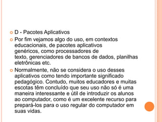 D - Pacotes Aplicativos
 Por fim vejamos algo do uso, em contextos
educacionais, de pacotes aplicativos
genéricos, como processadores de
texto, gerenciadores de bancos de dados, planilhas
eletrônicas etc.
 Normalmente, não se considera o uso desses
aplicativos como tendo importante significado
pedagógico. Contudo, muitos educadores e muitas
escotas têm concluído que seu uso não só é uma
maneira interessante e útil de introduzir os alunos
ao computador, como é um excelente recurso para
prepará-los para o uso regular do computador em
suas vidas.


 