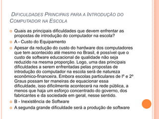 DIFICULDADES PRINCIPAIS PARA A INTRODUÇÃO DO
COMPUTADOR NA ESCOLA








Quais as principais dificuldades que devem enfrentar as
propostas de introdução do computador na escola?
A - Custo do Equipamento
Apesar da redução do custo do hardware dos computadores
que tem acontecido até mesmo no Brasil, é possível que o
custo de software educacional de qualidade não seja
reduzido na mesma proporção. Logo, uma das principais
dificuldades a serem enfrentadas pelas propostas de
introdução do computador na escola será de natureza
econômico-financeira. Embora escolas particulares de lº e 2º
Graus possam ter maneiras de equacionar essa
dificuldade, isso dificilmente acontecerá na rede pública, a
menos que haja um esforço concentrado do governo, dos
fabricantes e da sociedade em geral, nesse sentido.
B - Inexistência de Software
A segunda grande dificuldade será a produção de software

 