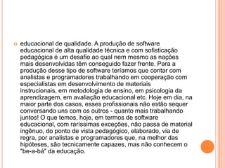 

educacional de qualidade. A produção de software
educacional de alta qualidade técnica e com sofisticação
pedagógica é um desafio ao qual nem mesmo as nações
mais desenvolvidas têm conseguido fazer frente. Para a
produção desse tipo de software teríamos que contar com
analistas e programadores trabalhando em cooperação com
especialistas em desenvolvimento de materiais
instrucionais, em metodologia de ensino, em psicologia da
aprendizagem, em avaliação educacional etc. Hoje em dia, na
maior parte dos casos, esses profissionais não estão sequer
conversando uns com os outros - quanto mais trabalhando
juntos! O que temos, hoje, em termos de software
educacional, com raríssimas exceções, não passa de material
ingênuo, do ponto de vista pedagógico, elaborado, via de
regra, por analistas e programadores que, na melhor das
hipóteses, são tecnicamente capazes, mas não conhecem o
"be-a-bá" da educação.

 