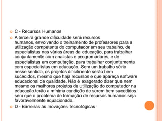 




C - Recursos Humanos
A terceira grande dificuldade será recursos
humanos, envolvendo o treinamento de professores para a
utilização competente do computador em seu trabalho, de
especialistas nas várias áreas da educação, para trabalhar
conjuntamente com analistas e programadores, e de
especialistas em computação, para trabalhar conjuntamente
com especialistas em educação. Sem um trabalho sério
nesse sentido, os projetos dificilmente serão bem
sucedidos, mesmo que haja recursos e que apareça software
educacional de qualidade. Não é exagerado dizer que nem
mesmo os melhores projetos de utilização do computador na
educação terão a mínima condição de serem bem sucedidos
sem que o problema de formação de recursos humanos seja
favoravelmente equacionado.
D - Barreiras às Inovações Tecnológicas

 