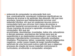 

potencial do computador na educação fará com
que, eventualmente, aconteçam mudanças significativas na
maneira de ensinar e de aprender das pessoas. Até que isso
aconteça, teremos que freqüentemente conviver com
sistemas híbridos, em que um poderoso recurso como o
computador terá que conviver com meios de ensinar e
aprender bastante convencionais e tradicionais. Se porém
novas maneiras de ensinar e aprender, envolvendo o
computador, têm que ser
encontradas, descobertas, inventadas, todos nós, educadores
e demais pessoas, precisamos dar tempo para que as
experiências e as explorações aconteçam, com calma, sem
apressar indevidamente o processo cobrando resultados
imediatos. Precisamos, talvez, suspender nossos julgamentos
negativos, conter nosso ímpeto de exigir transformações
sensíveis de uma hora para outra e permitir que o vagaroso
processo de criação de novos materiais instrucionais e
curriculares, envolvendo o computador, emerjam.

 
