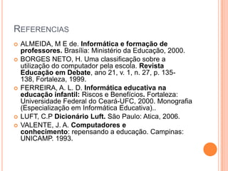 REFERENCIAS









ALMEIDA, M E de. Informática e formação de
professores. Brasília: Ministério da Educação, 2000.
BORGES NETO, H. Uma classificação sobre a
utilização do computador pela escola. Revista
Educação em Debate, ano 21, v. 1, n. 27, p. 135138, Fortaleza, 1999.
FERREIRA, A. L. D. Informática educativa na
educação infantil: Riscos e Benefícios. Fortaleza:
Universidade Federal do Ceará-UFC, 2000. Monografia
(Especialização em Informática Educativa)..
LUFT, C.P Dicionário Luft. São Paulo: Atica, 2006.
VALENTE, J. A. Computadores e
conhecimento: repensando a educação. Campinas:
UNICAMP. 1993.

 