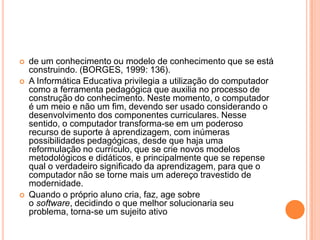 




de um conhecimento ou modelo de conhecimento que se está
construindo. (BORGES, 1999: 136).
A Informática Educativa privilegia a utilização do computador
como a ferramenta pedagógica que auxilia no processo de
construção do conhecimento. Neste momento, o computador
é um meio e não um fim, devendo ser usado considerando o
desenvolvimento dos componentes curriculares. Nesse
sentido, o computador transforma-se em um poderoso
recurso de suporte à aprendizagem, com inúmeras
possibilidades pedagógicas, desde que haja uma
reformulação no currículo, que se crie novos modelos
metodológicos e didáticos, e principalmente que se repense
qual o verdadeiro significado da aprendizagem, para que o
computador não se torne mais um adereço travestido de
modernidade.
Quando o próprio aluno cria, faz, age sobre
o software, decidindo o que melhor solucionaria seu
problema, torna-se um sujeito ativo

 
