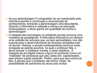 



de sua aprendizagem O computador ao ser manipulado pelo
indivíduo permite a construção e reconstrução do
conhecimento, tornando a aprendizagem uma descoberta..
Quando a informática é utilizada a serviço da educação
emancipadora, o aluno ganha em qualidade de ensino e
aprendizagem.
A chegada das tecnologias no ambiente escolar provoca uma
mudança de paradigmas. A Informática Educativa nos oferece
uma vastidão de recursos que, se bem aproveitados, nos dão
suporte para o desenvolvimento de diversas atividades com
os alunos. Todavia, a escola contemporânea continua muito
arraigada ao padrão jesuítico, no qual o professor fala, o
aluno escuta, o professor manda, o aluno obedece. A
chegada da era digital coloca a figura do professor como um
“mediador” de processos que são, estes sim, capitaneados
pelo próprio sujeito aprendiz. Porém, para que isso ocorra de
fato, é preciso que o professor não tenha “medo” da
possibilidade de autonomia do aluno pois muitos

 