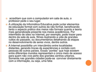 




acreditam que com o computador em sala de aula, o
professor pede o seu lugar.
A utilização da Informática Educativa pode juntar elementos
da educação formal com outros da não formal, beneficiando
tanto o aspecto prático dos meios não formais quanto a teoria
mais generalizada presente nos meios acadêmicos. Por
intermédio de sites na Internet, por exemplo, pode trazer para
dentro da sala de aula, filmes ilustrando a vida de grandes
vultos do passado, ou documentários detalhando as etapas
no desenvolvimento de seres vivos, dentre outros.
A Internet possibilita um intercâmbio entre localidades
distantes, gerando trocas de experiências e contato com
pessoas de outros países. Essas “pontes” que hoje existem
entre diferentes mundos representam o único meio de acesso
para quem não vive perto dos grandes centros urbanos.
Somente nas grandes cidades pode-se conviver diretamente
com a informação, ou seja, uma fatia

 
