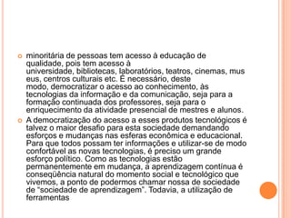 



minoritária de pessoas tem acesso à educação de
qualidade, pois tem acesso à
universidade, bibliotecas, laboratórios, teatros, cinemas, mus
eus, centros culturais etc. É necessário, deste
modo, democratizar o acesso ao conhecimento, às
tecnologias da informação e da comunicação, seja para a
formação continuada dos professores, seja para o
enriquecimento da atividade presencial de mestres e alunos.
A democratização do acesso a esses produtos tecnológicos é
talvez o maior desafio para esta sociedade demandando
esforços e mudanças nas esferas econômica e educacional.
Para que todos possam ter informações e utilizar-se de modo
confortável as novas tecnologias, é preciso um grande
esforço político. Como as tecnologias estão
permanentemente em mudança, a aprendizagem contínua é
conseqüência natural do momento social e tecnológico que
vivemos, a ponto de podermos chamar nossa de sociedade
de “sociedade de aprendizagem”. Todavia, a utilização de
ferramentas

 