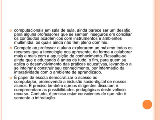 





computacionais em sala de aula, ainda parece ser um desafio
para alguns professores que se sentem inseguros em conciliar
os conteúdos acadêmicos com instrumentos e ambientes
multimídia, os quais ainda não têm pleno domínio.
Compete ao professor e aluno explorarem ao máximo todos os
recursos que a tecnologia nos apresenta, de forma a colaborar
mais e mais com a aquisição de conhecimento. Ressalta-se
ainda que o educando é antes de tudo, o fim, para quem se
aplica o desenvolvimento das práticas educativas, levando-o a
se inteirar e construir seu conhecimento, por intermédio da
interatividade com o ambiente de aprendizado.
É papel da escola democratizar o acesso ao
computador, promovendo a inclusão sócio-digital de nossos
alunos. É preciso também que os dirigentes discutam e
compreendam as possibilidades pedagógicas deste valioso
recurso. Contudo, é preciso estar conscientes de que não é
somente a introdução

 