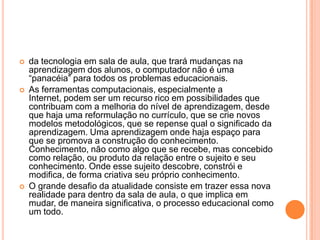 





da tecnologia em sala de aula, que trará mudanças na
aprendizagem dos alunos, o computador não é uma
“panacéia” para todos os problemas educacionais.
As ferramentas computacionais, especialmente a
Internet, podem ser um recurso rico em possibilidades que
contribuam com a melhoria do nível de aprendizagem, desde
que haja uma reformulação no currículo, que se crie novos
modelos metodológicos, que se repense qual o significado da
aprendizagem. Uma aprendizagem onde haja espaço para
que se promova a construção do conhecimento.
Conhecimento, não como algo que se recebe, mas concebido
como relação, ou produto da relação entre o sujeito e seu
conhecimento. Onde esse sujeito descobre, constrói e
modifica, de forma criativa seu próprio conhecimento.
O grande desafio da atualidade consiste em trazer essa nova
realidade para dentro da sala de aula, o que implica em
mudar, de maneira significativa, o processo educacional como
um todo.

 