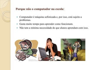Porque não o computador na escola:





Computador é máquina sofisticada e, por isso, está sujeito a
problemas.
Gasta muito tempo para aprender como funcionam.
Não tem a mínima necessidade de que alunos aprendam com isso.

 
