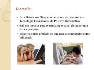O desafio:
Para Betina von Staa, coordenadora de pesquisa em
Tecnologia Educacional da Positivo Informática
 está em mostrar para o estudante o papel da tecnologia
para a pesquisa
 objetivos mais efetivos do que usar o computador como
brinquedo


 