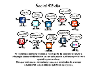 As tecnologias contemporâneas já fazem parte do cotidiano do aluno e
adaptação destas tendências em sala de aula podem auxiliar no processo de
aprendizagem do aluno.
Mas, por mais que os computadores possam ser aliados do processo
educacional, jamais poderão substituir o professor.

 