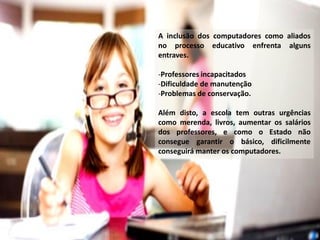A inclusão dos computadores como aliados
no processo educativo enfrenta alguns
entraves.
-Professores incapacitados
-Dificuldade de manutenção
-Problemas de conservação.
Além disto, a escola tem outras urgências
como merenda, livros, aumentar os salários
dos professores, e como o Estado não
consegue garantir o básico, dificilmente
conseguirá manter os computadores.

 