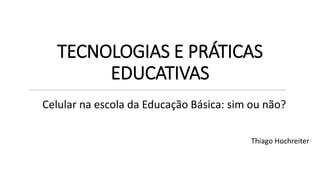 TECNOLOGIAS E PRÁTICAS
EDUCATIVAS
Thiago Hochreiter
Celular na escola da Educação Básica: sim ou não?
 