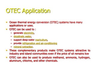 OTEC Application
• Ocean thermal energy conversion (OTEC) systems have many
applications or uses.
• OTEC can be used to :
– generate electricity,
– desalinate water,
– support deep-water mariculture,
– provide refrigeration and air-conditioning
– mineral extraction.
• These complementary products make OTEC systems attractive to
industry and island communities even if the price of oil remains low
• OTEC can also be used to produce methanol, ammonia, hydrogen,
aluminum, chlorine, and other chemicals.
 