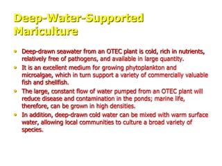 Deep-Water-Supported
Mariculture
• Deep-drawn seawater from an OTEC plant is cold, rich in nutrients,
relatively free of pathogens, and available in large quantity.
• It is an excellent medium for growing phytoplankton and
microalgae, which in turn support a variety of commercially valuable
fish and shellfish.
• The large, constant flow of water pumped from an OTEC plant will
reduce disease and contamination in the ponds; marine life,
therefore, can be grown in high densities.
• In addition, deep-drawn cold water can be mixed with warm surface
water, allowing local communities to culture a broad variety of
species.
 