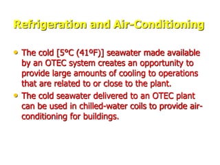 Refrigeration and Air-Conditioning
• The cold [5°C (41ºF)] seawater made available
by an OTEC system creates an opportunity to
provide large amounts of cooling to operations
that are related to or close to the plant.
• The cold seawater delivered to an OTEC plant
can be used in chilled-water coils to provide air-
conditioning for buildings.
 