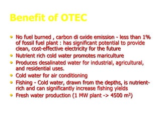 Benefit of OTEC
• No fuel burned , carbon di oxide emission - less than 1%
of fossil fuel plant : has significant potential to provide
clean, cost-effective electricity for the future
• Nutrient rich cold water promotes mariculture
• Produces desalinated water for industrial, agricultural,
and residential uses.
• Cold water for air conditioning
• Fishing - Cold water, drawn from the depths, is nutrient-
rich and can significantly increase fishing yields
• Fresh water production (1 MW plant -> 4500 m3)
 