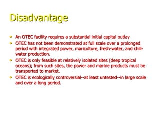 Disadvantage
• An OTEC facility requires a substantial initial capital outlay
• OTEC has not been demonstrated at full scale over a prolonged
period with integrated power, mariculture, fresh-water, and chill-
water production.
• OTEC is only feasible at relatively isolated sites (deep tropical
oceans); from such sites, the power and marine products must be
transported to market.
• OTEC is ecologically controversial--at least untested--in large scale
and over a long period.
 