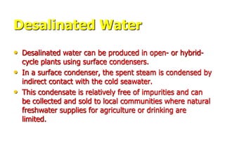 Desalinated Water
• Desalinated water can be produced in open- or hybrid-
cycle plants using surface condensers.
• In a surface condenser, the spent steam is condensed by
indirect contact with the cold seawater.
• This condensate is relatively free of impurities and can
be collected and sold to local communities where natural
freshwater supplies for agriculture or drinking are
limited.
 