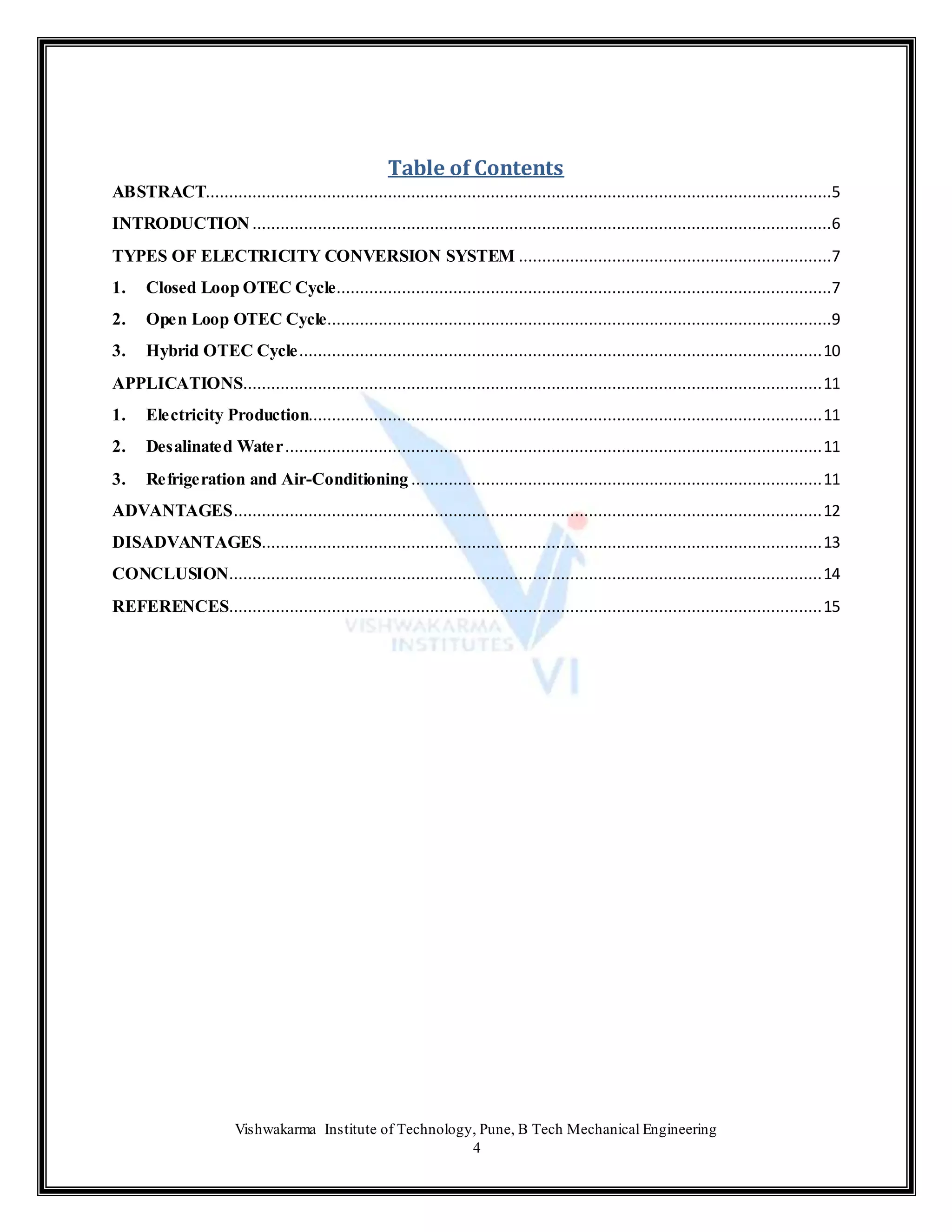 Vishwakarma Institute of Technology, Pune, B Tech Mechanical Engineering
4
Table of Contents
ABSTRACT......................................................................................................................................5
INTRODUCTION ............................................................................................................................6
TYPES OF ELECTRICITY CONVERSION SYSTEM ...................................................................7
1. Closed Loop OTEC Cycle..........................................................................................................7
2. Open Loop OTEC Cycle............................................................................................................9
3. Hybrid OTEC Cycle................................................................................................................10
APPLICATIONS............................................................................................................................11
1. Electricity Production..............................................................................................................11
2. Desalinated Water...................................................................................................................11
3. Refrigeration and Air-Conditioning ........................................................................................11
ADVANTAGES..............................................................................................................................12
DISADVANTAGES........................................................................................................................13
CONCLUSION...............................................................................................................................14
REFERENCES...............................................................................................................................15
 