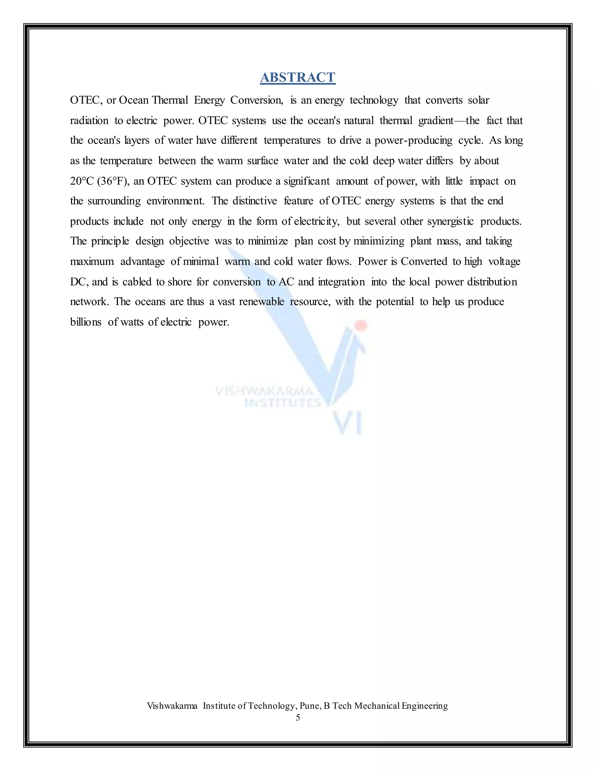 Vishwakarma Institute of Technology, Pune, B Tech Mechanical Engineering
5
ABSTRACT
OTEC, or Ocean Thermal Energy Conversion, is an energy technology that converts solar
radiation to electric power. OTEC systems use the ocean's natural thermal gradient—the fact that
the ocean's layers of water have different temperatures to drive a power-producing cycle. As long
as the temperature between the warm surface water and the cold deep water differs by about
20°C (36°F), an OTEC system can produce a significant amount of power, with little impact on
the surrounding environment. The distinctive feature of OTEC energy systems is that the end
products include not only energy in the form of electricity, but several other synergistic products.
The principle design objective was to minimize plan cost by minimizing plant mass, and taking
maximum advantage of minimal warm and cold water flows. Power is Converted to high voltage
DC, and is cabled to shore for conversion to AC and integration into the local power distribution
network. The oceans are thus a vast renewable resource, with the potential to help us produce
billions of watts of electric power.
 