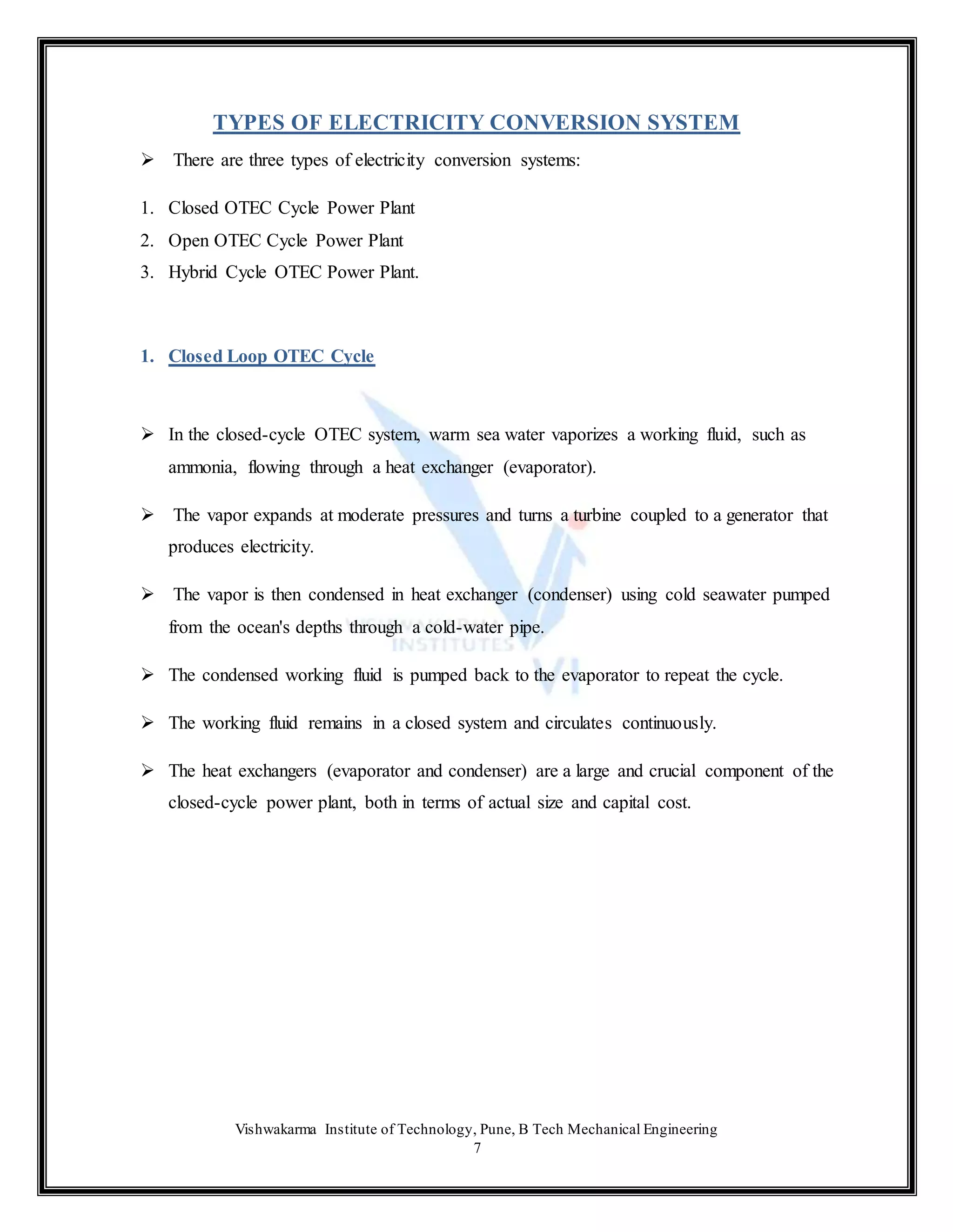 Vishwakarma Institute of Technology, Pune, B Tech Mechanical Engineering
7
TYPES OF ELECTRICITY CONVERSION SYSTEM
 There are three types of electricity conversion systems:
1. Closed OTEC Cycle Power Plant
2. Open OTEC Cycle Power Plant
3. Hybrid Cycle OTEC Power Plant.
1. Closed Loop OTEC Cycle
 In the closed-cycle OTEC system, warm sea water vaporizes a working fluid, such as
ammonia, flowing through a heat exchanger (evaporator).
 The vapor expands at moderate pressures and turns a turbine coupled to a generator that
produces electricity.
 The vapor is then condensed in heat exchanger (condenser) using cold seawater pumped
from the ocean's depths through a cold-water pipe.
 The condensed working fluid is pumped back to the evaporator to repeat the cycle.
 The working fluid remains in a closed system and circulates continuously.
 The heat exchangers (evaporator and condenser) are a large and crucial component of the
closed-cycle power plant, both in terms of actual size and capital cost.
 
