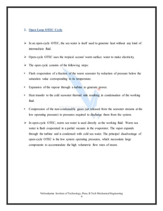 Vishwakarma Institute of Technology, Pune, B Tech Mechanical Engineering
9
2. Open Loop OTEC Cycle
 In an open-cycle OTEC, the sea water is itself used to generate heat without any kind of
intermediate fluid.
 Open-cycle OTEC uses the tropical oceans' warm surface water to make electricity.
 The open cycle consists of the following steps:
• Flash evaporation of a fraction of the warm seawater by reduction of pressure below the
saturation value corresponding to its temperature.
• Expansion of the vapour through a turbine to generate power.
• Heat transfer to the cold seawater thermal sink resulting in condensation of the working
fluid.
• Compression of the non-condensable gases (air released from the seawater streams at the
low operating pressure) to pressures required to discharge them from the system.
 In open-cycle OTEC, warm sea water is used directly as the working fluid. Warm sea
water is flash evaporated in a partial vacuum in the evaporator. The vapor expands
through the turbine and is condensed with cold sea water. The principal disadvantage of
open-cycle OTEC is the low system operating pressures, which necessitate large
components to accommodate the high volumetric flow rates of steam.
 