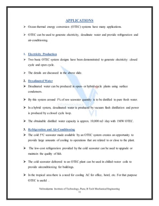 Vishwakarma Institute of Technology, Pune, B Tech Mechanical Engineering
11
APPLICATIONS
 Ocean thermal energy conversion (OTEC) systems have many applications.
 OTEC can be used to generate electricity, desalinate water and provide refrigeration and
air-conditioning.
1. Electricity Production
 Two basic OTEC system designs have been demonstrated to generate electricity: closed
cycle and open cycle.
 The details are discussed in the above slide.
2. Desalinated Water
 Desalinated water can be produced in open- or hybrid-cycle plants using surface
condensers.
 By this system around 1% of raw seawater quantity is to be distilled to pure fresh water.
 In a hybrid system, desalinated water is produced by vacuum flash distillation and power
is produced by a closed cycle loop.
 The obtainable distilled water capacity is approx. 10,000 m3 /day with 1MW OTEC.
3. Refrigeration and Air-Conditioning
 The cold 5°C seawater made available by an OTEC system creates an opportunity to
provide large amounts of cooling to operations that are related to or close to the plant.
 The low-cost refrigeration provided by the cold seawater can be used to upgrade or
maintain the quality of fish.
 The cold seawater delivered to an OTEC plant can be used in chilled-water coils to
provide airconditioning for buildings.
 In the tropical area there is a need for cooling AC for office, hotel, etc. For that purpose
OTEC is useful .
 
