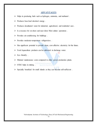 Vishwakarma Institute of Technology, Pune, B Tech Mechanical Engineering
12
ADVANTAGES
 Helps in producing fuels such as hydrogen, ammonia, and methanol .
 Produces base load electrical energy .
 Produces desalinated water for industrial, agricultural, and residential uses .
 Is a resource for on-shore and near-shore Mari culture operations .
 Provides air-conditioning for buildings .
 Provides moderate-temperature refrigeration .
 Has significant potential to provide clean, cost-effective electricity for the future.
 Food Aquaculture products can be cultivated in discharge water.
 Eco- friendly .
 Minimal maintenance costs compared to other power production plants.
 OTEC helps in mining .
 Specially beneficial for small islands as they can become self-sufficient .
 