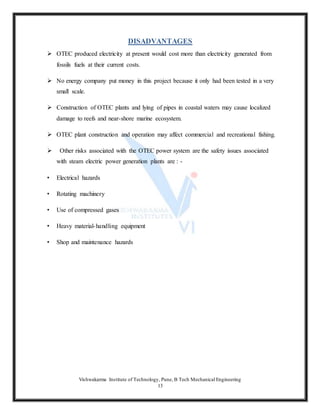 Vishwakarma Institute of Technology, Pune, B Tech Mechanical Engineering
13
DISADVANTAGES
 OTEC produced electricity at present would cost more than electricity generated from
fossils fuels at their current costs.
 No energy company put money in this project because it only had been tested in a very
small scale.
 Construction of OTEC plants and lying of pipes in coastal waters may cause localized
damage to reefs and near-shore marine ecosystem.
 OTEC plant construction and operation may affect commercial and recreational fishing.
 Other risks associated with the OTEC power system are the safety issues associated
with steam electric power generation plants are : -
• Electrical hazards
• Rotating machinery
• Use of compressed gases
• Heavy material-handling equipment
• Shop and maintenance hazards
 
