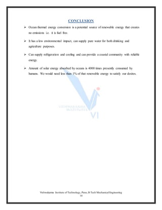 Vishwakarma Institute of Technology, Pune, B Tech Mechanical Engineering
14
CONCLUSION
 Ocean thermal energy conversion is a potential source of renewable energy that creates
no emissions i.e. it is fuel free.
 It has a low environmental impact, can supply pure water for both drinking and
agriculture purposes.
 Can supply refrigeration and cooling and can provide a coastal community with reliable
energy.
 Amount of solar energy absorbed by oceans is 4000 times presently consumed by
humans. We would need less than 1% of that renewable energy to satisfy our desires.
 