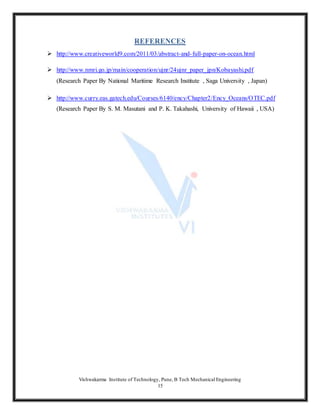 Vishwakarma Institute of Technology, Pune, B Tech Mechanical Engineering
15
REFERENCES
 http://www.creativeworld9.com/2011/03/abstract-and-full-paper-on-ocean.html
 http://www.nmri.go.jp/main/cooperation/ujnr/24ujnr_paper_jpn/Kobayashi.pdf
(Research Paper By National Maritime Research Institute , Saga University , Japan)
 http://www.curry.eas.gatech.edu/Courses/6140/ency/Chapter2/Ency_Oceans/OTEC.pdf
(Research Paper By S. M. Masutani and P. K. Takahashi, University of Hawaii , USA)
 