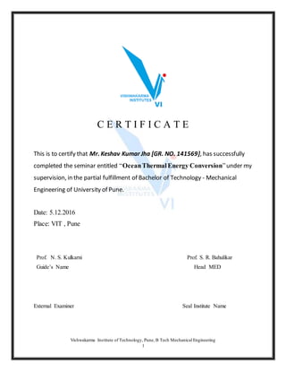 Vishwakarma Institute of Technology, Pune, B Tech Mechanical Engineering
1
C E R T I F I C A T E
This is to certify that Mr. Keshav Kumar Jha [GR. NO. 141569], has successfully
completed the seminar entitled “OceanThermalEnergy Conversion”under my
supervision, in the partial fulfillment of Bachelor of Technology - Mechanical
Engineering of University of Pune.
Date: 5.12.2016
Place: VIT , Pune
Prof. N. S. Kulkarni Prof. S. R. Bahulikar
Guide’s Name Head MED
External Examiner Seal Institute Name
 