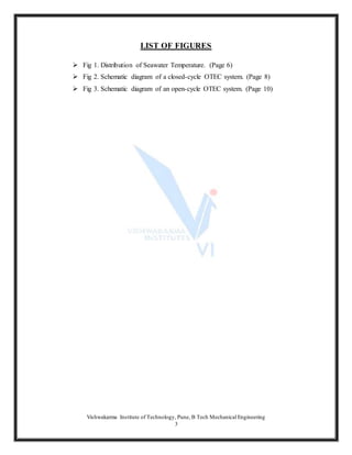 Vishwakarma Institute of Technology, Pune, B Tech Mechanical Engineering
3
LIST OF FIGURES
 Fig 1. Distribution of Seawater Temperature. (Page 6)
 Fig 2. Schematic diagram of a closed-cycle OTEC system. (Page 8)
 Fig 3. Schematic diagram of an open-cycle OTEC system. (Page 10)
 