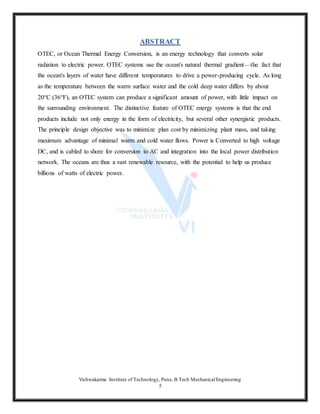 Vishwakarma Institute of Technology, Pune, B Tech Mechanical Engineering
5
ABSTRACT
OTEC, or Ocean Thermal Energy Conversion, is an energy technology that converts solar
radiation to electric power. OTEC systems use the ocean's natural thermal gradient—the fact that
the ocean's layers of water have different temperatures to drive a power-producing cycle. As long
as the temperature between the warm surface water and the cold deep water differs by about
20°C (36°F), an OTEC system can produce a significant amount of power, with little impact on
the surrounding environment. The distinctive feature of OTEC energy systems is that the end
products include not only energy in the form of electricity, but several other synergistic products.
The principle design objective was to minimize plan cost by minimizing plant mass, and taking
maximum advantage of minimal warm and cold water flows. Power is Converted to high voltage
DC, and is cabled to shore for conversion to AC and integration into the local power distribution
network. The oceans are thus a vast renewable resource, with the potential to help us produce
billions of watts of electric power.
 