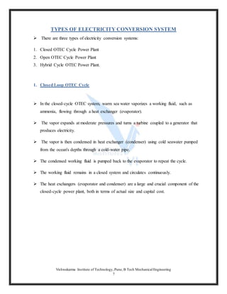 Vishwakarma Institute of Technology, Pune, B Tech Mechanical Engineering
7
TYPES OF ELECTRICITY CONVERSION SYSTEM
 There are three types of electricity conversion systems:
1. Closed OTEC Cycle Power Plant
2. Open OTEC Cycle Power Plant
3. Hybrid Cycle OTEC Power Plant.
1. Closed Loop OTEC Cycle
 In the closed-cycle OTEC system, warm sea water vaporizes a working fluid, such as
ammonia, flowing through a heat exchanger (evaporator).
 The vapor expands at moderate pressures and turns a turbine coupled to a generator that
produces electricity.
 The vapor is then condensed in heat exchanger (condenser) using cold seawater pumped
from the ocean's depths through a cold-water pipe.
 The condensed working fluid is pumped back to the evaporator to repeat the cycle.
 The working fluid remains in a closed system and circulates continuously.
 The heat exchangers (evaporator and condenser) are a large and crucial component of the
closed-cycle power plant, both in terms of actual size and capital cost.
 