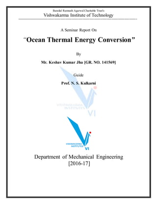 Bansilal Ramnath Agarwal Charitable Trust's
Vishwakarma Institute of Technology
===========================================================================
A Seminar Report On
“Ocean Thermal Energy Conversion”
By
Mr. Keshav Kumar Jha [GR. NO. 141569]
Guide
Prof. N. S. Kulkarni
Department of Mechanical Engineering
[2016-17]
 