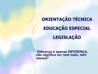 ORIENTAÇÃO TÉCNICA EDUCAÇÃO ESPECIAL LEGISLAÇÃO “ Diferença é apenas DIFERENÇA, não significa ser nem mais, nem menos!”   
