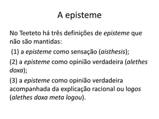 A episteme
No Teeteto há três definições de episteme que
não são mantidas:
(1) a episteme como sensação (aisthesis);
(2) a episteme como opinião verdadeira (alethes
doxa);
(3) a episteme como opinião verdadeira
acompanhada da explicação racional ou logos
(alethes doxa meta logou).
 