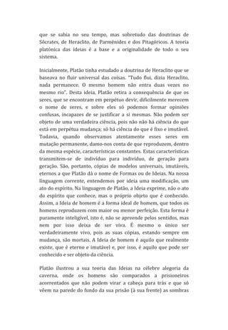 que	
   se	
   sabia	
   no	
   seu	
   tempo,	
   mas	
   sobretudo	
   das	
   doutrinas	
   de	
  
Sócrates,	
   de	
   Heraclito,	
   de	
   Parménides	
   e	
   dos	
   Pitagóricos.	
   A	
   teoria	
  
platónica	
   das	
   ideias	
   é	
   a	
   base	
   e	
   a	
   originalidade	
   de	
   todo	
   o	
   seu	
  
sistema.	
  	
  
Inicialmente,	
  Platão	
  tinha	
  estudado	
  a	
  doutrina	
  de	
  Heraclito	
  que	
  se	
  
baseava	
   no	
   fluir	
   universal	
   das	
   coisas.	
   “Tudo	
   flui,	
   dizia	
   Heraclito,	
  
nada	
   permanece.	
   O	
   mesmo	
   homem	
   não	
   entra	
   duas	
   vezes	
   no	
  
mesmo	
   rio”.	
   Desta	
   ideia,	
   Platão	
   retira	
   a	
   consequência	
   de	
   que	
   os	
  
seres,	
   que	
   se	
   encontram	
   em	
   perpétuo	
   devir,	
   dificilmente	
   merecem	
  
o	
   nome	
   de	
   seres,	
   e	
   sobre	
   eles	
   só	
   podemos	
   formar	
   opiniões	
  
confusas,	
   incapazes	
   de	
   se	
   justificar	
   a	
   si	
   mesmas.	
   Não	
   podem	
   ser	
  
objeto	
  de	
  uma	
  verdadeira	
  ciência,	
  pois	
  não	
  não	
  há	
  ciência	
  do	
  que	
  
está	
  em	
  perpétua	
  mudança;	
  só	
  há	
  ciência	
  do	
  que	
  é	
  fixo	
  e	
  imutável.	
  
Todavia,	
   quando	
   observamos	
   atentamente	
   esses	
   seres	
   em	
  
mutação	
   permanente,	
   damo-­‐nos	
   conta	
   de	
   que	
   reproduzem,	
   dentro	
  
da	
   mesma	
   espécie,	
   características	
   constantes.	
   Estas	
   características	
  
transmitem-­‐se	
   de	
   indivíduo	
   para	
   indivíduo,	
   de	
   geração	
   para	
  
geração.	
   São,	
   portanto,	
   cópias	
   de	
   modelos	
   universais,	
   imutáveis,	
  
eternos	
  a	
  que	
  Platão	
  dá	
  o	
  nome	
  de	
  Formas	
  ou	
  de	
  Ideias.	
  Na	
  nossa	
  
linguagem	
   corrente,	
   entendemos	
   por	
   ideia	
   uma	
   modificação,	
   um	
  
ato	
   do	
   espírito.	
   Na	
   linguagem	
   de	
   Platão,	
   a	
   Ideia	
   exprime,	
   não	
   o	
   ato	
  
do	
   espírito	
   que	
   conhece,	
   mas	
   o	
   próprio	
   objeto	
   que	
   é	
   conhecido.	
  
Assim,	
  a	
  Ideia	
  de	
  homem	
  é	
  a	
  forma	
  ideal	
  de	
  homem,	
  que	
  todos	
  os	
  
homens	
  reproduzem	
  com	
  maior	
  ou	
  menor	
  perfeição.	
  Esta	
  forma	
  é	
  
puramente	
  inteligível,	
  isto	
  é,	
  não	
  se	
  apreende	
  pelos	
  sentidos,	
  mas	
  
nem	
   por	
   isso	
   deixa	
   de	
   ser	
   viva.	
   É	
   mesmo	
   o	
   único	
   ser	
  
verdadeiramente	
   vivo,	
   pois	
   as	
   suas	
   cópias,	
   estando	
   sempre	
   em	
  
mudança,	
   são	
   mortais.	
   A	
   Ideia	
   de	
   homem	
   é	
   aquilo	
   que	
   realmente	
  
existe,	
   que	
   é	
   eterno	
   e	
   imutável	
   e,	
   por	
   isso,	
   é	
   aquilo	
   que	
   pode	
   ser	
  
conhecido	
  e	
  ser	
  objeto	
  da	
  ciência.	
  
Platão	
   ilustrou	
   a	
   sua	
   teoria	
   das	
   Ideias	
   na	
   célebre	
   alegoria	
   da	
  
caverna,	
   onde	
   os	
   homens	
   são	
   comparados	
   a	
   prisioneiros	
  
acorrentados	
   que	
   não	
   podem	
   virar	
   a	
   cabeça	
   para	
   trás	
   e	
   que	
   só	
  
vêem	
  na	
  parede	
  do	
  fundo	
  da	
  sua	
  prisão	
  (à	
  sua	
  frente)	
  as	
  sombras	
  

 