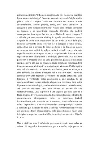 primeira	
  definição:	
  “O	
  homem	
  corajoso,	
  diz	
  ele,	
  é	
  o	
  que	
  se	
  mantém	
  
firme	
   contra	
   o	
   inimigo”.	
   Sócrates	
   considera	
   esta	
   definição	
   muito	
  
pobre,	
   pois	
   a	
   coragem	
   pode	
   ser	
   aplicada	
   em	
   muitas	
   outras	
  
circunstâncias.	
   Laques	
   propõe,	
   então,	
   uma	
   nova	
   definição:	
   “A	
  
coragem	
   é	
   uma	
   espécie	
   de	
   firmeza”.	
   Mas	
   se	
   essa	
   firmeza	
   se	
   basear	
  
na	
   loucura	
   e	
   na	
   ignorância,	
   responde	
   Sócrates,	
   não	
   poderá	
  
corresponder	
  à	
  coragem.	
  Por	
  seu	
  turno,	
  Nicias	
  diz	
  que	
  a	
  coragem	
  é	
  
a	
   ciência	
   que	
   nos	
   permite	
   distinguir	
   aquele	
   que	
   devemos	
   temer	
  
daquele	
   de	
   quem	
   não	
   precisamos	
   de	
   ter	
   medo.	
   A	
   esta	
   definição,	
  
Sócrates	
   apresenta	
   outra	
   objeção.	
   Se	
   a	
   coragem	
   é	
   uma	
   ciência,	
  
então	
   deve	
   ser	
   a	
   ciência	
   de	
   todos	
   os	
   bens	
   e	
   de	
   todos	
   os	
   males;	
  
nesse	
   caso,	
   essa	
   definição	
   aplicar-­‐se-­‐ia	
   à	
   virtude	
   em	
   geral	
   e	
   não	
  
especificamente	
   à	
   coragem.	
   A	
   partir	
   daqui	
   os	
   três	
   interlocutores	
  
separam-­‐se	
   sem	
   alcançarem	
   a	
   definição	
   procurada.	
   Mas	
   dá	
   para	
  
perceber	
   o	
   processo	
   que,	
   de	
   uma	
   proposição,	
   passa	
   a	
   outra	
   mais	
  
compreensiva,	
   até	
   que	
   se	
   chegue	
   à	
   ideia	
   geral	
   que	
   compreenderá	
  
todos	
   os	
   casos	
   e	
   distinguir-­‐se-­‐á	
   das	
   ideias	
   vizinhas.	
   Platão	
   aplica	
  
este	
   método	
   socrático	
   ao	
   domínio	
   das	
   Ideias,	
   para	
   as	
   alcançar	
   a	
  
elas,	
   subindo	
   das	
   Ideias	
   inferiores	
   até	
   à	
   Ideia	
   do	
   Bem.	
   Temos	
   de	
  
começar	
   por	
   uma	
   hipótese	
   a	
   respeito	
   do	
   objeto	
   estudado.	
   Essa	
  
hipótese	
   é	
   verificada	
   pelas	
   conclusões	
   a	
   que	
   conduz.	
   Se	
   as	
  
conclusões	
  forem	
  insustentáveis,	
  a	
  hipótese	
  é	
  rejeitada.	
  Uma	
  outra	
  
hipótese	
  toma	
  o	
  seu	
  lugar,	
  sujeitando-­‐se	
  ao	
  mesmo	
  procedimento,	
  
até	
   que	
   se	
   encontre	
   uma	
   que	
   resista	
   ao	
   exame	
   da	
   sua	
  
sustentabilidade.	
   Cada	
   hipótese	
   é	
   um	
   degrau	
   que	
   nos	
   conduz	
   à	
  
Ideia.	
  Quando	
  tivermos	
  examinado	
  deste	
  modo	
  todos	
  os	
  objetos	
  de	
  
conhecimento,	
   alcançaremos	
   todos	
   os	
   princípios	
   (arkai)	
  
incontestáveis,	
   não	
   somente	
   em	
   si	
   mesmos,	
   mas	
   também	
   na	
   sua	
  
mútua	
  dependência	
  e	
  na	
  relação	
  que	
  têm	
  com	
  o	
  princípio	
  superior	
  
e	
  absoluto	
  que	
  é	
  a	
  Ideia	
  de	
  Bem.	
  O	
  diálogo	
  Parménides	
  fornece-­‐nos	
  
um	
   exemplo	
   deste	
   procedimento.	
   Este	
   procedimento	
   exige	
   uma	
  
inteligência	
  superior	
  e	
  um	
  trabalho	
  incansável,	
  de	
  que	
  só	
  o	
  filósofo	
  
é	
  capaz.	
  
Mas	
   a	
   dialética	
   não	
   é	
   suficiente	
   para	
   compreendermos	
   todas	
   as	
  
coisas.	
   Há	
   segredos	
   impenetráveis	
   para	
   a	
   razão,	
   cuja	
   posse	
   os	
  

 