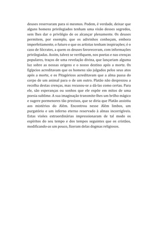 deuses	
  reservaram	
  para	
  si	
  mesmos.	
  Podem,	
  é	
  verdade,	
  deixar	
  que	
  
alguns	
   homens	
   privilegiados	
   tenham	
   uma	
   visão	
   desses	
   segredos,	
  
sem	
   lhes	
   dar	
   o	
   privilégio	
   de	
   os	
   alcançar	
   plenamente.	
   Os	
   deuses	
  
permitem,	
   por	
   exemplo,	
   que	
   os	
   adivinhos	
   conheçam,	
   embora	
  
imperfeitamente,	
  o	
  futuro	
  e	
  que	
  os	
  artistas	
  tenham	
  inspirações;	
  é	
  o	
  
caso	
  de	
  Sócrates,	
  a	
  quem	
  os	
  deuses	
  favoreceram,	
  com	
  informações	
  
privilegiadas.	
  Assim,	
  talvez	
  se	
  verifiquem,	
  nos	
  poetas	
  e	
  nas	
  crenças	
  
populares,	
  traços	
  de	
  uma	
  revelação	
  divina,	
  que	
  lançariam	
  alguma	
  
luz	
   sobre	
   as	
   nossas	
   origens	
   e	
   o	
   nosso	
   destino	
   após	
   a	
   morte.	
   Os	
  
Egípcios	
  acreditavam	
  que	
  os	
  homens	
  são	
  julgados	
  pelos	
  seus	
  atos	
  
após	
   a	
   morte,	
   e	
   os	
   Pitagóricos	
   acreditavam	
   que	
   a	
   alma	
   passa	
   do	
  
corpo	
   de	
   um	
   animal	
   para	
   o	
   de	
   um	
   outro.	
   Platão	
   não	
   desprezou	
   a	
  
recolha	
  destas	
  crenças,	
  mas	
  recusou-­‐se	
  a	
  dá-­‐las	
  como	
  certas.	
  Para	
  
ele,	
   são	
   esperanças	
   ou	
   sonhos	
   que	
   ele	
   expõe	
   em	
   mitos	
   de	
   uma	
  
poesia	
  sublime.	
  A	
  sua	
  imaginação	
  transmite-­‐lhes	
  um	
  brilho	
  mágico	
  
e	
  sugere	
  pormenores	
  tão	
  precisos,	
  que	
  se	
  diria	
  que	
  Platão	
  assistiu	
  
aos	
   mistérios	
   do	
   Além.	
   Encontrou	
   nesse	
   Além	
   limbos,	
   um	
  
purgatório	
   e	
   um	
   inferno	
   eterno	
   reservado	
   à	
   almas	
   incorrigíveis.	
  
Estas	
   visões	
   extraordinárias	
   impressionaram	
   de	
   tal	
   modo	
   os	
  
espíritos	
   do	
   seu	
   tempo	
   e	
   dos	
   tempos	
   seguintes	
   que	
   os	
   cristãos,	
  
modificando-­‐as	
  um	
  pouco,	
  fizeram	
  delas	
  dogmas	
  religiosos.	
  
	
  
	
  
	
  
	
  
	
  
	
  
	
  
	
  

 