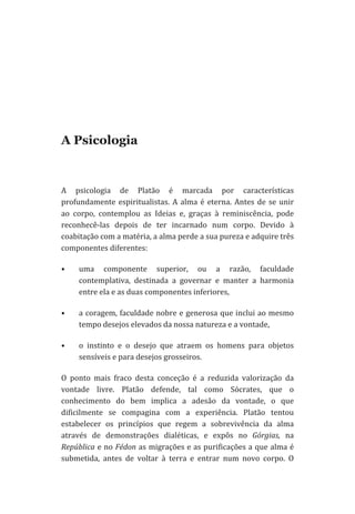  
	
  
	
  
	
  

A Psicologia

A	
   psicologia	
   de	
   Platão	
   é	
   marcada	
   por	
   características	
  
profundamente	
   espiritualistas.	
   A	
   alma	
   é	
   eterna.	
   Antes	
   de	
   se	
   unir	
  
ao	
   corpo,	
   contemplou	
   as	
   Ideias	
   e,	
   graças	
   à	
   reminiscência,	
   pode	
  
reconhecê-­‐las	
   depois	
   de	
   ter	
   incarnado	
   num	
   corpo.	
   Devido	
   à	
  
coabitação	
  com	
  a	
  matéria,	
  a	
  alma	
  perde	
  a	
  sua	
  pureza	
  e	
  adquire	
  três	
  
componentes	
  diferentes:	
  	
  
•

uma	
   componente	
   superior,	
   ou	
   a	
   razão,	
   faculdade	
  
contemplativa,	
   destinada	
   a	
   governar	
   e	
   manter	
   a	
   harmonia	
  
entre	
  ela	
  e	
  as	
  duas	
  componentes	
  inferiores,	
  	
  	
  

•

a	
  coragem,	
  faculdade	
  nobre	
  e	
  generosa	
  que	
  inclui	
  ao	
  mesmo	
  
tempo	
  desejos	
  elevados	
  da	
  nossa	
  natureza	
  e	
  a	
  vontade,	
  	
  	
  

•

o	
   instinto	
   e	
   o	
   desejo	
   que	
   atraem	
   os	
   homens	
   para	
   objetos	
  
sensíveis	
  e	
  para	
  desejos	
  grosseiros.	
  	
  

O	
   ponto	
   mais	
   fraco	
   desta	
   conceção	
   é	
   a	
   reduzida	
   valorização	
   da	
  
vontade	
   livre.	
   Platão	
   defende,	
   tal	
   como	
   Sócrates,	
   que	
   o	
  
conhecimento	
   do	
   bem	
   implica	
   a	
   adesão	
   da	
   vontade,	
   o	
   que	
  
dificilmente	
   se	
   compagina	
   com	
   a	
   experiência.	
   Platão	
   tentou	
  
estabelecer	
   os	
   princípios	
   que	
   regem	
   a	
   sobrevivência	
   da	
   alma	
  
através	
   de	
   demonstrações	
   dialéticas,	
   e	
   expôs	
   no	
   Górgias,	
   na	
  
República	
  e	
  no	
  Fédon	
  as	
  migrações	
  e	
  as	
  purificações	
  a	
  que	
  alma	
  é	
  
submetida,	
   antes	
   de	
   voltar	
   à	
   terra	
   e	
   entrar	
   num	
   novo	
   corpo.	
   O	
  

 